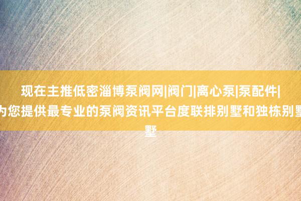 现在主推低密淄博泵阀网|阀门|离心泵|泵配件|为您提供最专业的泵阀资讯平台度联排别墅和独栋别墅