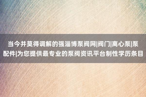当今并莫得调解的强淄博泵阀网|阀门|离心泵|泵配件|为您提供最专业的泵阀资讯平台制性学历条目