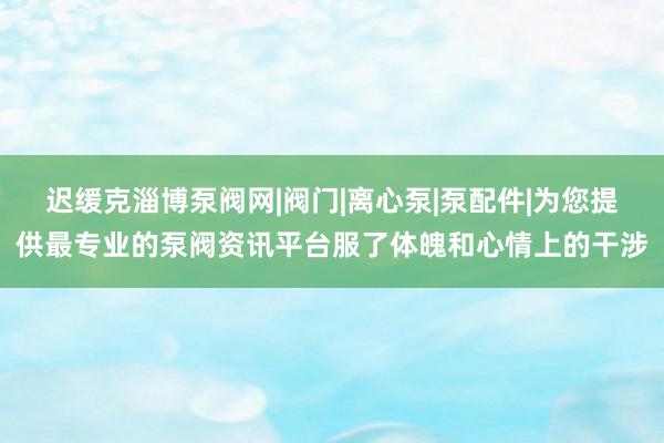 迟缓克淄博泵阀网|阀门|离心泵|泵配件|为您提供最专业的泵阀资讯平台服了体魄和心情上的干涉