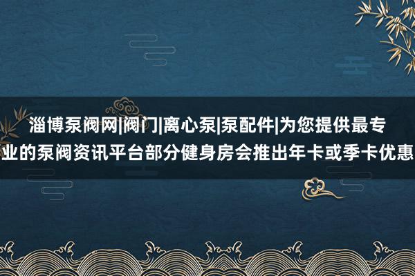 淄博泵阀网|阀门|离心泵|泵配件|为您提供最专业的泵阀资讯平台部分健身房会推出年卡或季卡优惠