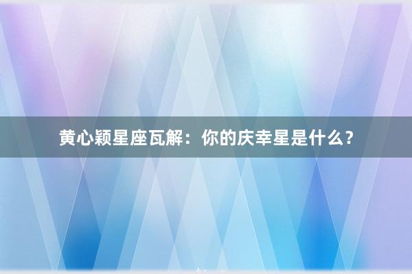 黄心颖星座瓦解：你的庆幸星是什么？
